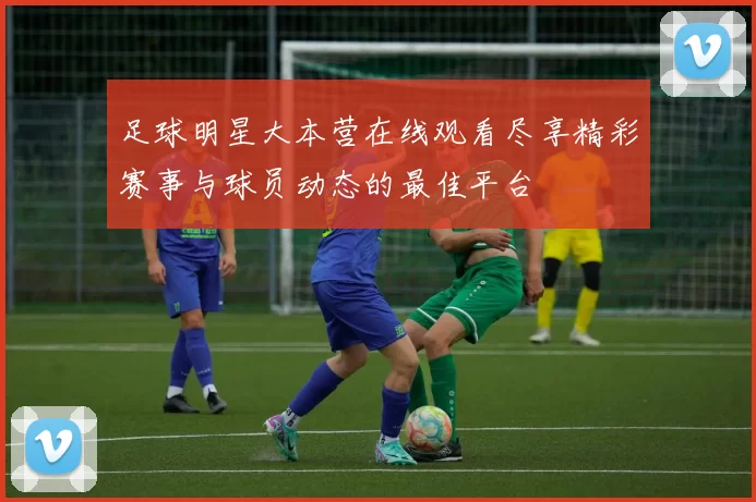 足球明星大本营在线观看尽享精彩赛事与球员动态的最佳平台