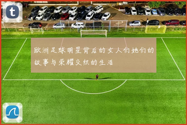 欧洲足球明星背后的女人们她们的故事与荣耀交织的生活