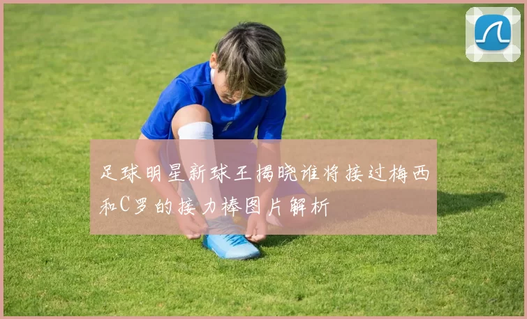 足球明星新球王揭晓谁将接过梅西和C罗的接力棒图片解析