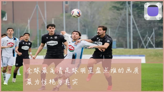 全球最高清足球明星盘点谁的画质最为惊艳与真实