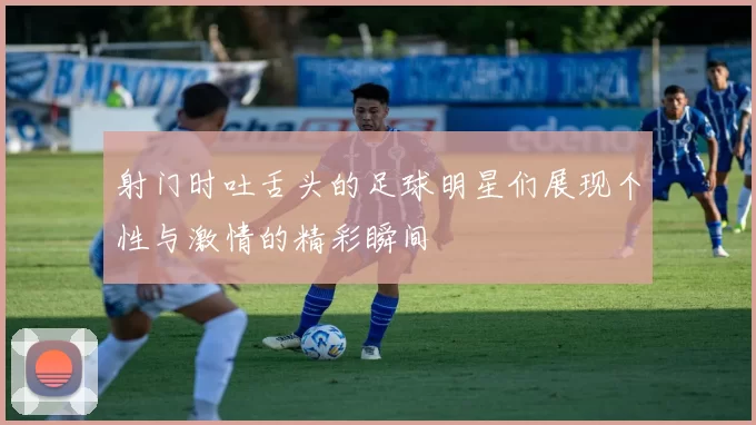 射门时吐舌头的足球明星们展现个性与激情的精彩瞬间