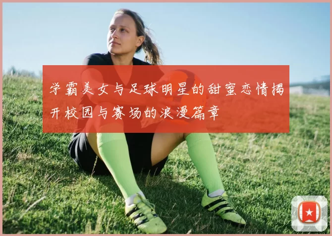 学霸美女与足球明星的甜蜜恋情揭开校园与赛场的浪漫篇章