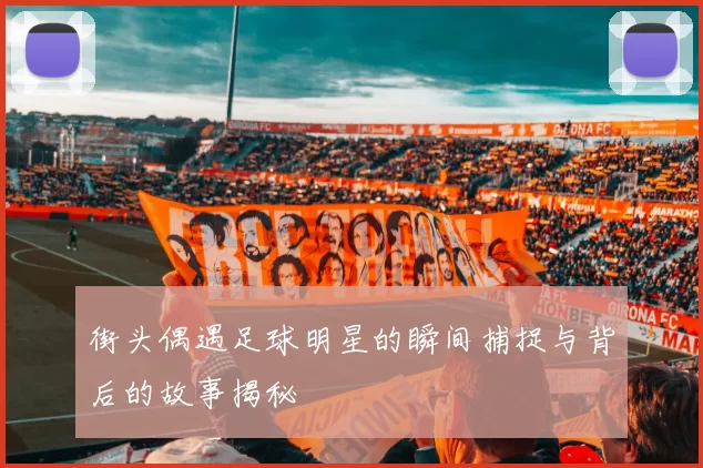 街头偶遇足球明星的瞬间捕捉与背后的故事揭秘