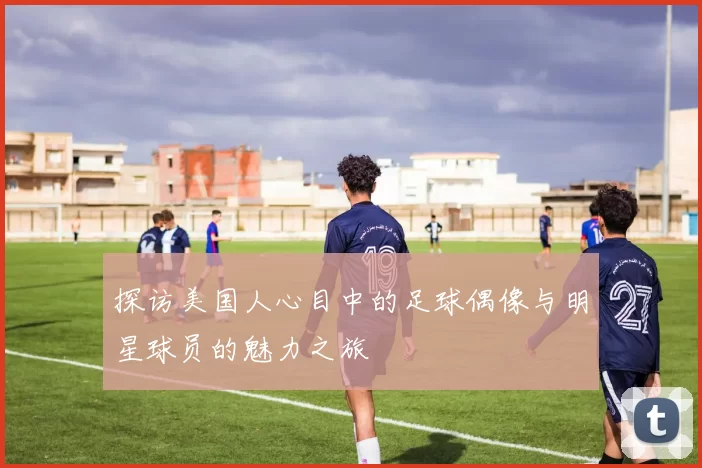 探访美国人心目中的足球偶像与明星球员的魅力之旅