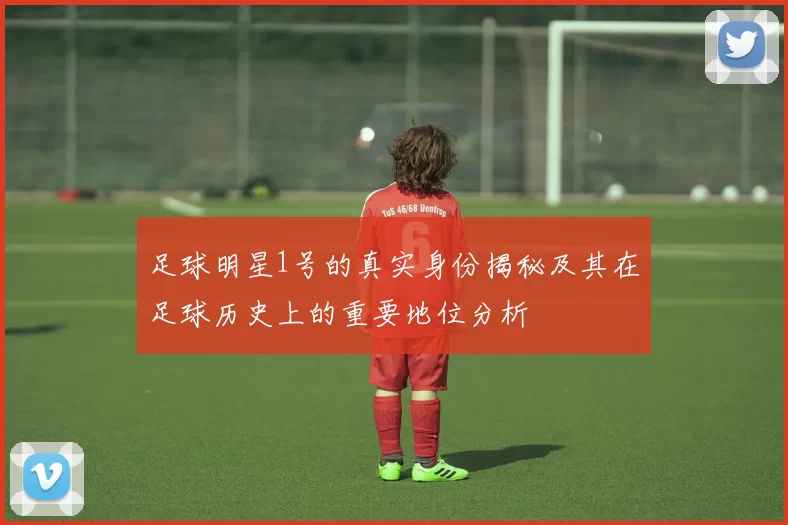 足球明星1号的真实身份揭秘及其在足球历史上的重要地位分析