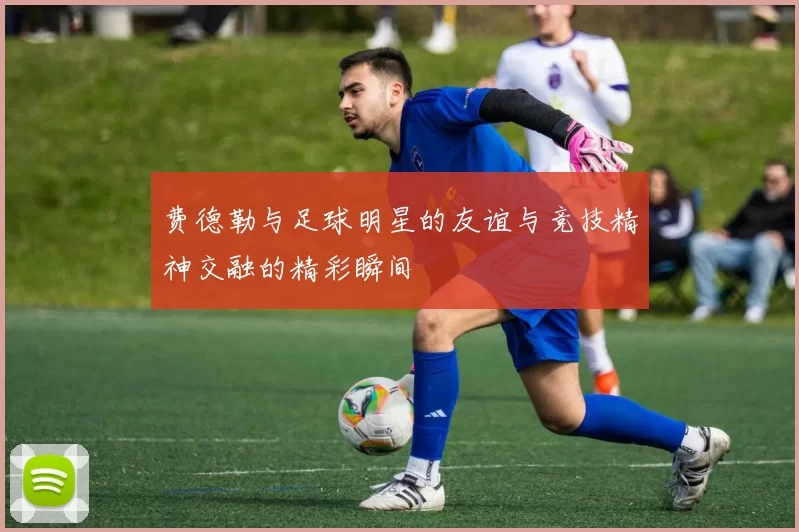 费德勒与足球明星的友谊与竞技精神交融的精彩瞬间