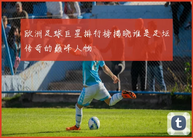 欧洲足球巨星排行榜揭晓谁是足坛传奇的巅峰人物